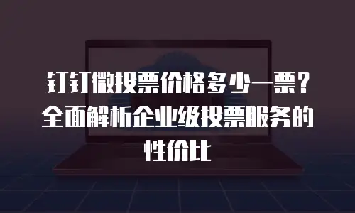 钉钉微投票价格多少一票？全面解析企业级投票服务的性价比