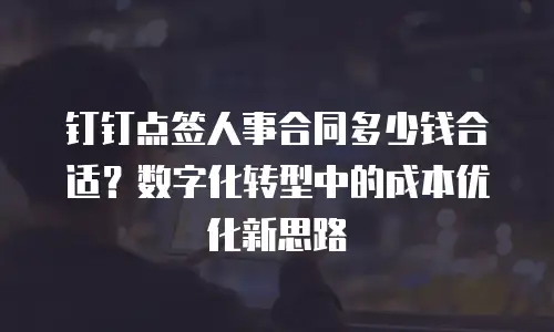 钉钉点签人事合同多少钱合适？数字化转型中的成本优化新思路