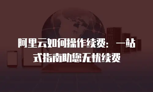 阿里云如何操作续费：一站式指南助您无忧续费