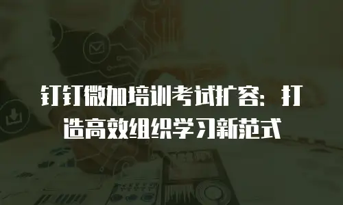 钉钉微加培训考试扩容：打造高效组织学习新范式