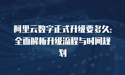 阿里云数字正式升级要多久：全面解析升级流程与时间规划