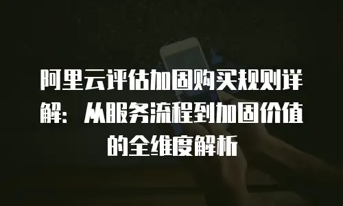 阿里云评估加固购买规则详解：从服务流程到加固价值的全维度解析
