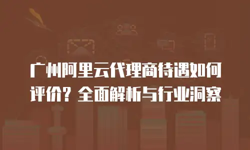 广州阿里云代理商待遇如何评价？全面解析与行业洞察
