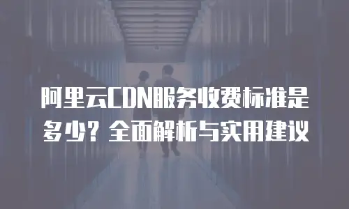 阿里云CDN服务收费标准是多少？全面解析与实用建议