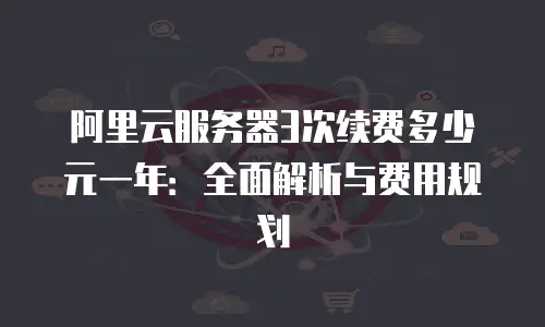 阿里云服务器3次续费多少元一年：全面解析与费用规划
