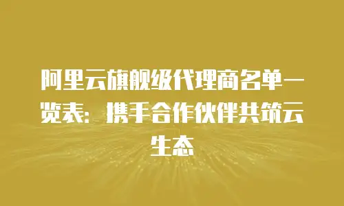 阿里云旗舰级代理商名单一览表：携手合作伙伴共筑云生态