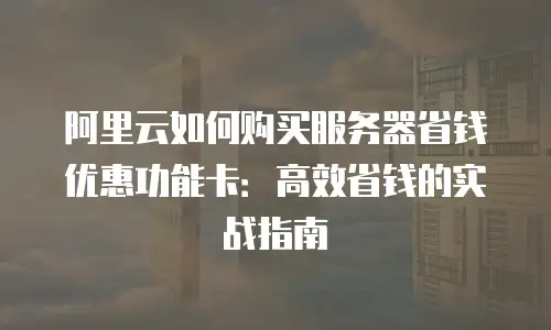 阿里云如何购买服务器省钱优惠功能卡：高效省钱的实战指南