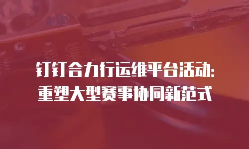 钉钉合力行运维平台活动：重塑大型赛事协同新范式