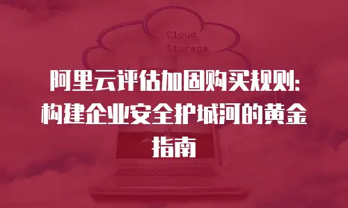 阿里云评估加固购买规则：构建企业安全护城河的黄金指南