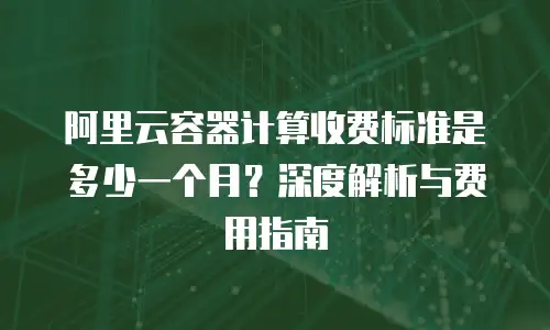 阿里云容器计算收费标准是多少一个月？深度解析与费用指南
