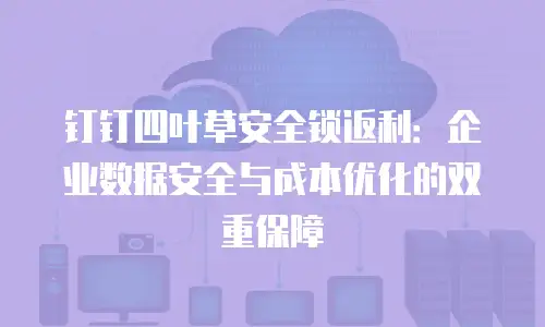 钉钉四叶草安全锁返利：企业数据安全与成本优化的双重保障