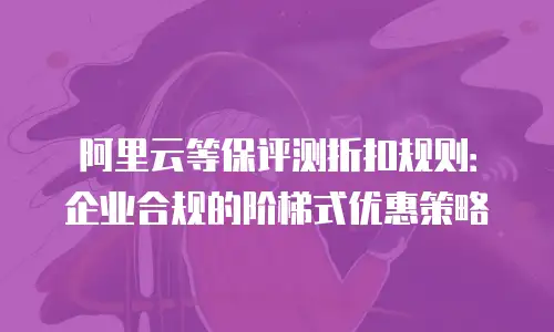 阿里云等保评测折扣规则：企业合规的阶梯式优惠策略