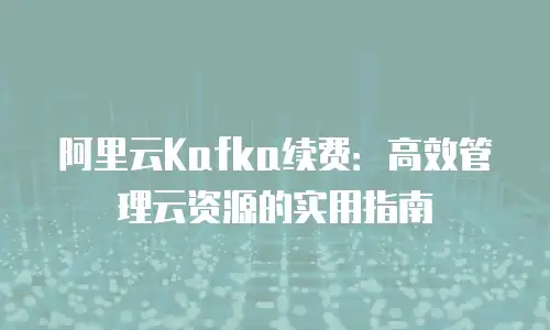 阿里云Kafka续费：高效管理云资源的实用指南