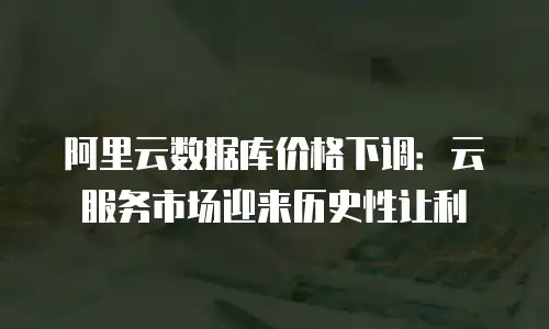 阿里云数据库价格下调：云服务市场迎来历史性让利