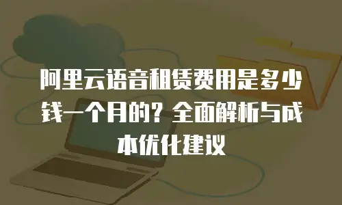 阿里云语音租赁费用是多少钱一个月的？全面解析与成本优化建议