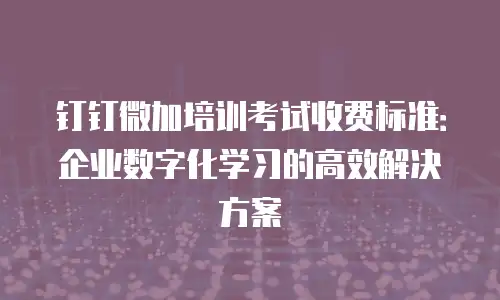 钉钉微加培训考试收费标准：企业数字化学习的高效解决方案