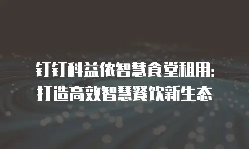 钉钉科益侬智慧食堂租用：打造高效智慧餐饮新生态