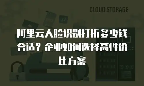 阿里云人脸识别打折多少钱合适？企业如何选择高性价比方案