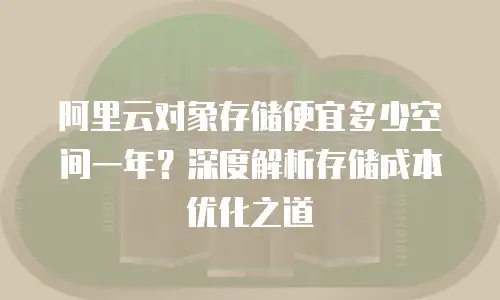 阿里云对象存储便宜多少空间一年？深度解析存储成本优化之道
