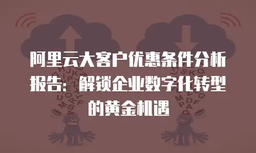 阿里云大客户优惠条件分析报告：解锁企业数字化转型的黄金机遇