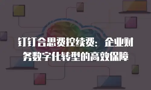 钉钉合思费控续费：企业财务数字化转型的高效保障