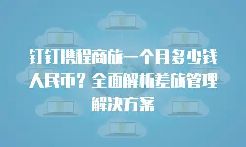 钉钉携程商旅一个月多少钱人民币？全面解析差旅管理解决方案