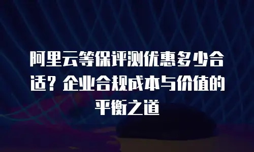 阿里云等保评测优惠多少合适？企业合规成本与价值的平衡之道