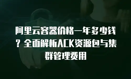 阿里云容器价格一年多少钱？全面解析ACK资源包与集群管理费用