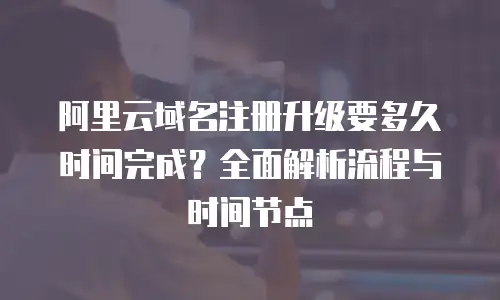 阿里云域名注册升级要多久时间完成？全面解析流程与时间节点