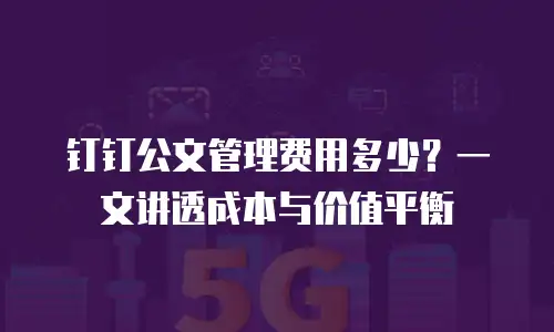 钉钉公文管理费用多少？一文讲透成本与价值平衡