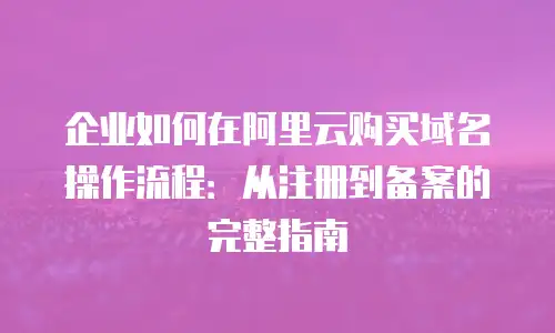 企业如何在阿里云购买域名操作流程：从注册到备案的完整指南