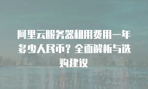 阿里云服务器租用费用一年多少人民币？全面解析与选购建议