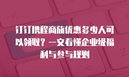 钉钉携程商旅优惠多少人可以领取？一文看懂企业级福利与参与规则