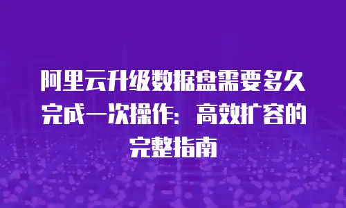 阿里云升级数据盘需要多久完成一次操作：高效扩容的完整指南