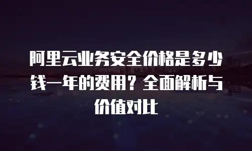 阿里云业务安全价格是多少钱一年的费用？全面解析与价值对比