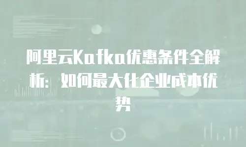 阿里云Kafka优惠条件全解析：如何最大化企业成本优势