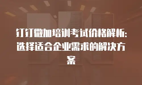 钉钉微加培训考试价格解析：选择适合企业需求的解决方案