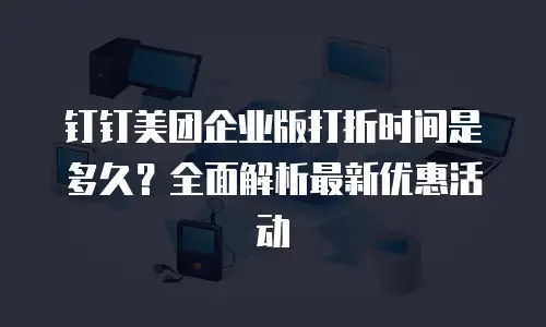 钉钉美团企业版打折时间是多久？全面解析最新优惠活动