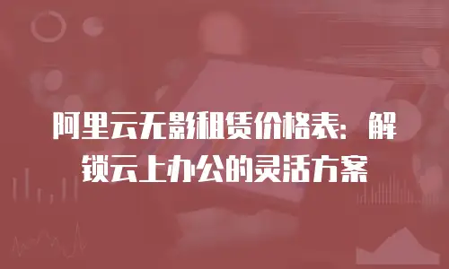 阿里云无影租赁价格表：解锁云上办公的灵活方案