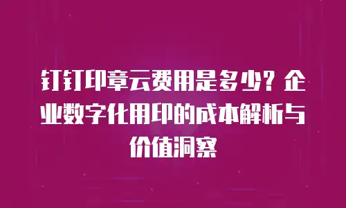 钉钉印章云费用是多少？企业数字化用印的成本解析与价值洞察
