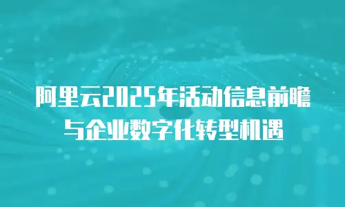 阿里云2025年活动信息前瞻与企业数字化转型机遇