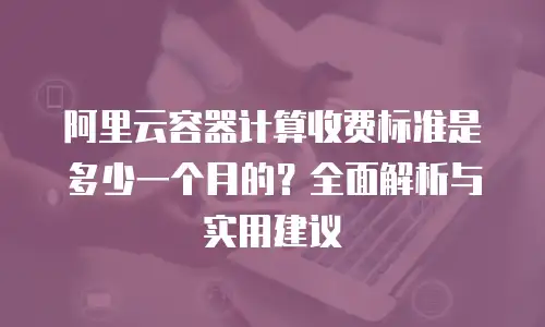 阿里云容器计算收费标准是多少一个月的？全面解析与实用建议