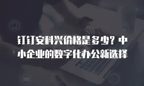钉钉安科兴价格是多少？中小企业的数字化办公新选择