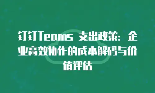 钉钉Teams 支出政策：企业高效协作的成本解码与价值评估