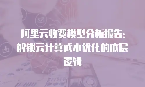 阿里云收费模型分析报告：解锁云计算成本优化的底层逻辑