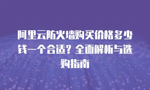 阿里云防火墙购买价格多少钱一个合适？全面解析与选购指南