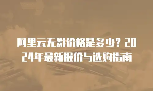 阿里云无影价格是多少？2024年最新报价与选购指南