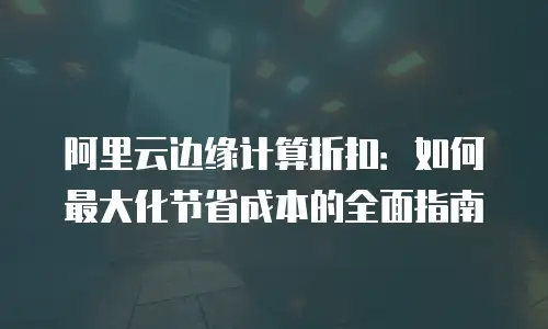 阿里云边缘计算折扣：如何最大化节省成本的全面指南