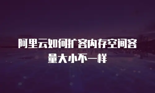 阿里云如何扩容内存空间容量大小不一样