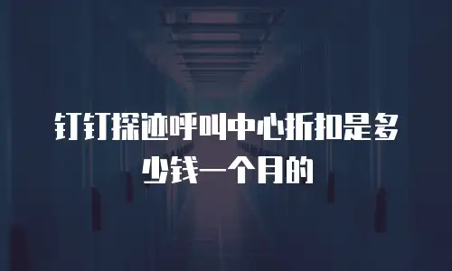钉钉探迹呼叫中心折扣是多少钱一个月的